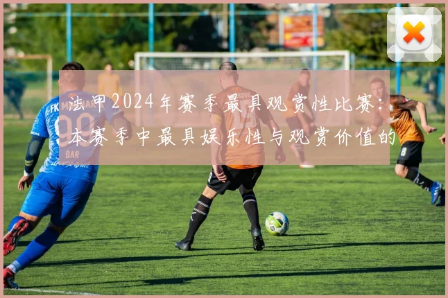法甲2024年赛季最具观赏性比赛：本赛季中最具娱乐性与观赏价值的比赛