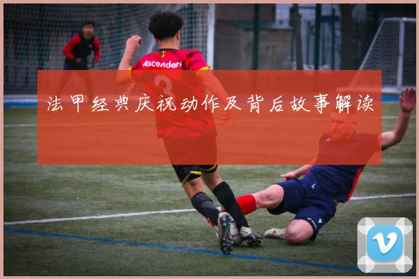 法甲经典庆祝动作及背后故事解读