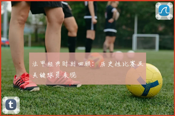 法甲经典时刻回顾：历史性比赛及关键球员表现