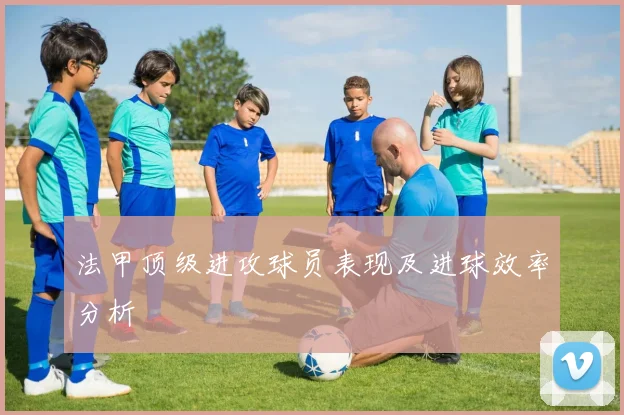 法甲顶级进攻球员表现及进球效率分析
